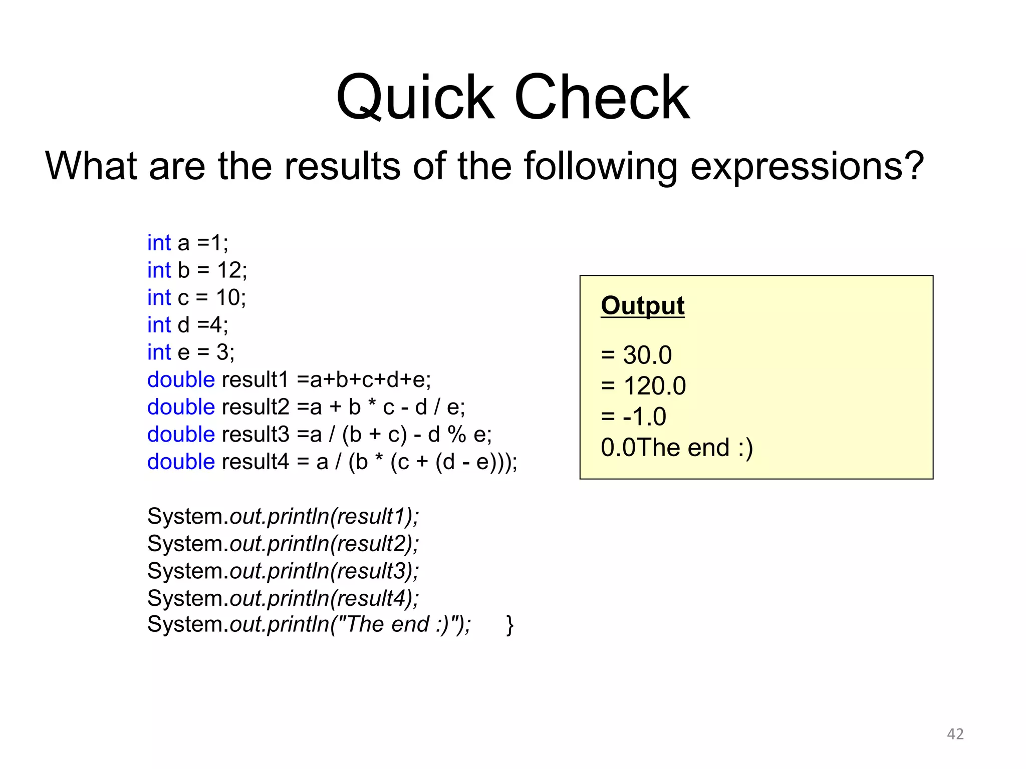 Quick Check
What are the results of the following expressions?
int a =1;
int b = 12;
int c = 10;
int d =4;
int e = 3;
double result1 =a+b+c+d+e;
double result2 =a + b * c - d / e;
double result3 =a / (b + c) - d % e;
double result4 = a / (b * (c + (d - e)));
System.out.println(result1);
System.out.println(result2);
System.out.println(result3);
System.out.println(result4);
System.out.println("The end :)"); }
42
Output
= 30.0
= 120.0
= -1.0
0.0The end :)
 