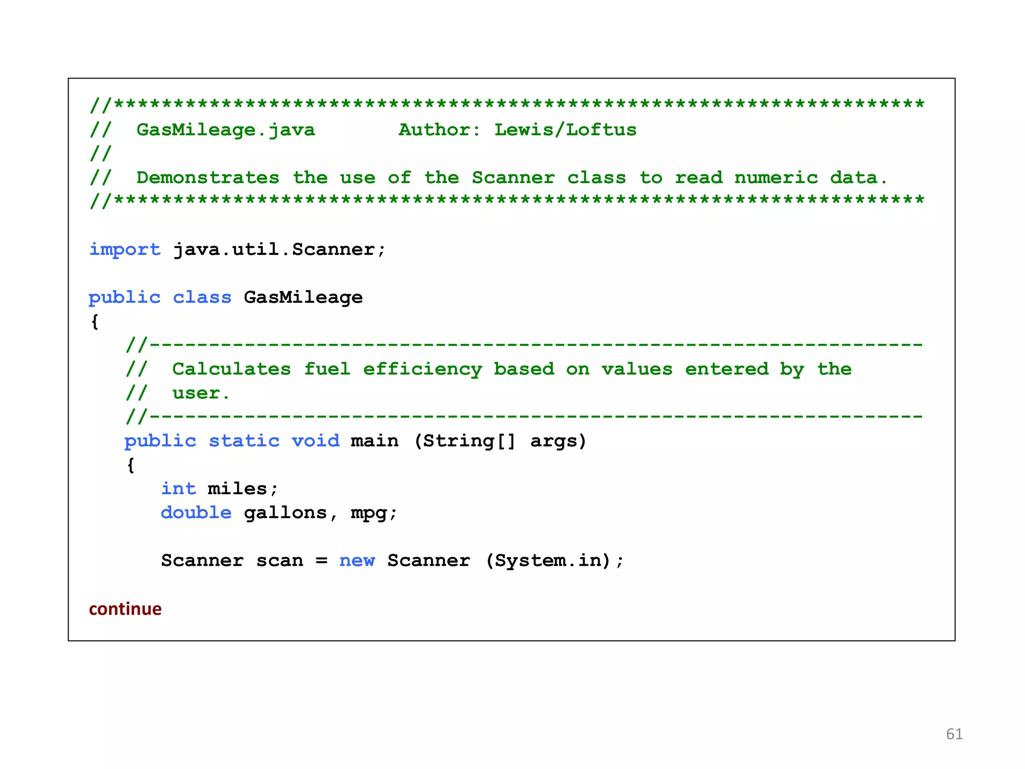 //********************************************************************
// GasMileage.java Author: Lewis/Loftus
//
// Demonstrates the use of the Scanner class to read numeric data.
//********************************************************************
import java.util.Scanner;
public class GasMileage
{
//-----------------------------------------------------------------
// Calculates fuel efficiency based on values entered by the
// user.
//-----------------------------------------------------------------
public static void main (String[] args)
{
int miles;
double gallons, mpg;
Scanner scan = new Scanner (System.in);
continue
61
 