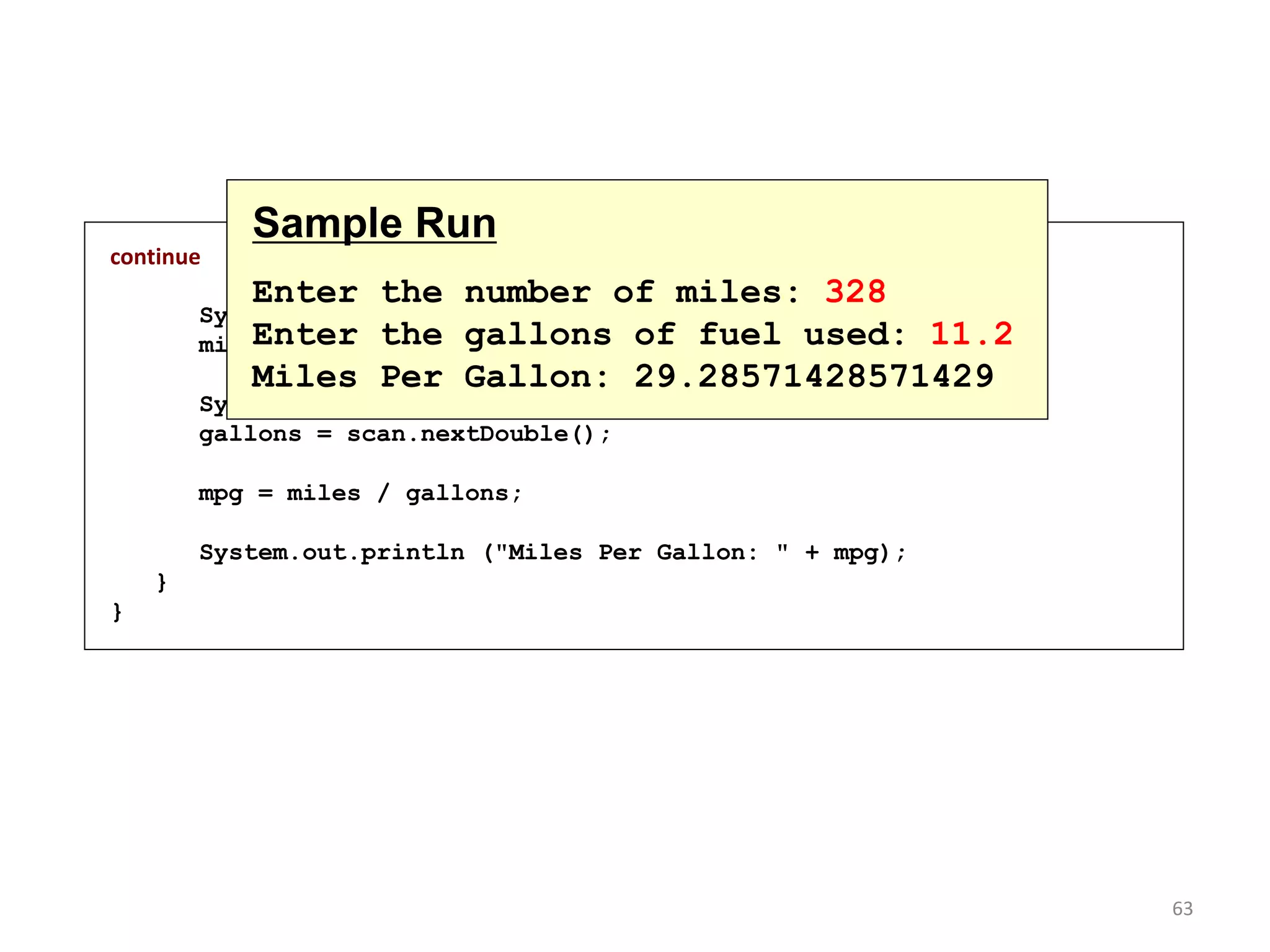 continue
System.out.print ("Enter the number of miles: ");
miles = scan.nextInt();
System.out.print ("Enter the gallons of fuel used: ");
gallons = scan.nextDouble();
mpg = miles / gallons;
System.out.println ("Miles Per Gallon: " + mpg);
}
}
Sample Run
Enter the number of miles: 328
Enter the gallons of fuel used: 11.2
Miles Per Gallon: 29.28571428571429
63
 
