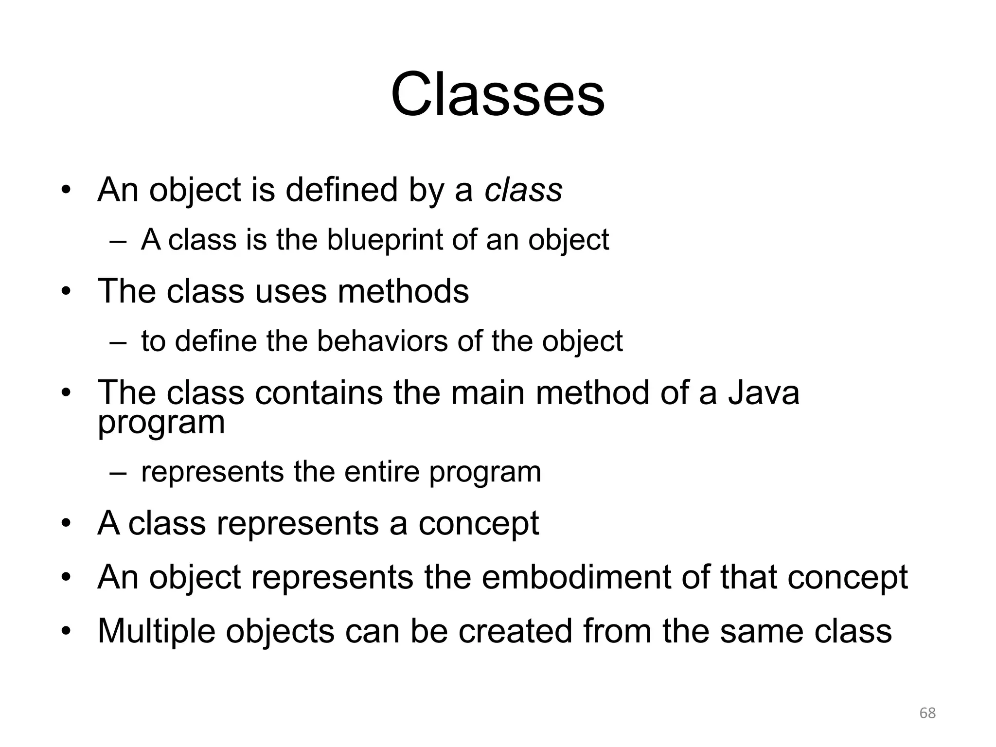 Classes
• An object is defined by a class
– A class is the blueprint of an object
• The class uses methods
– to define the behaviors of the object
• The class contains the main method of a Java
program
– represents the entire program
• A class represents a concept
• An object represents the embodiment of that concept
• Multiple objects can be created from the same class
68
 