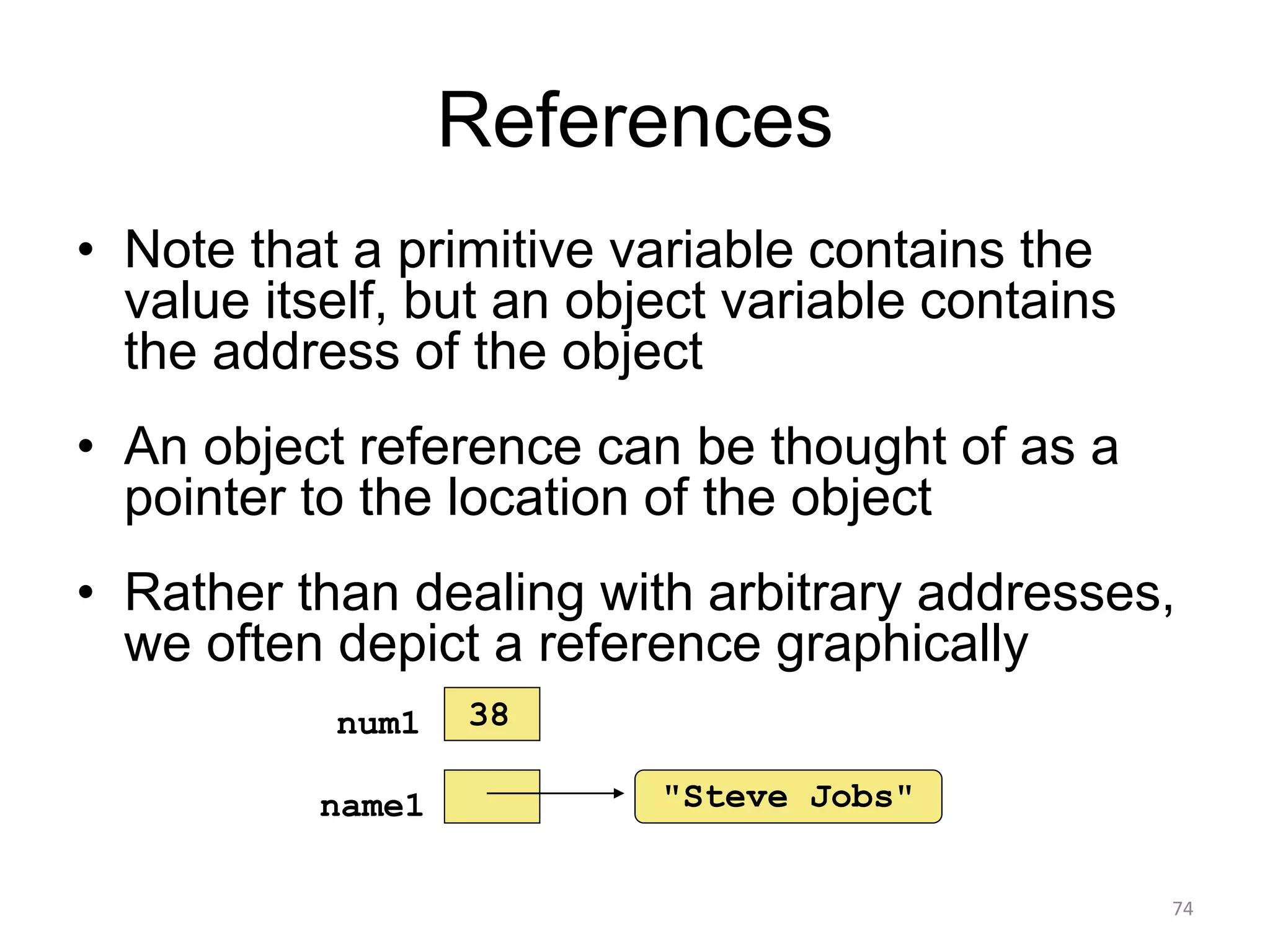 References
• Note that a primitive variable contains the
value itself, but an object variable contains
the address of the object
• An object reference can be thought of as a
pointer to the location of the object
• Rather than dealing with arbitrary addresses,
we often depict a reference graphically
74
"Steve Jobs"name1
num1 38
 