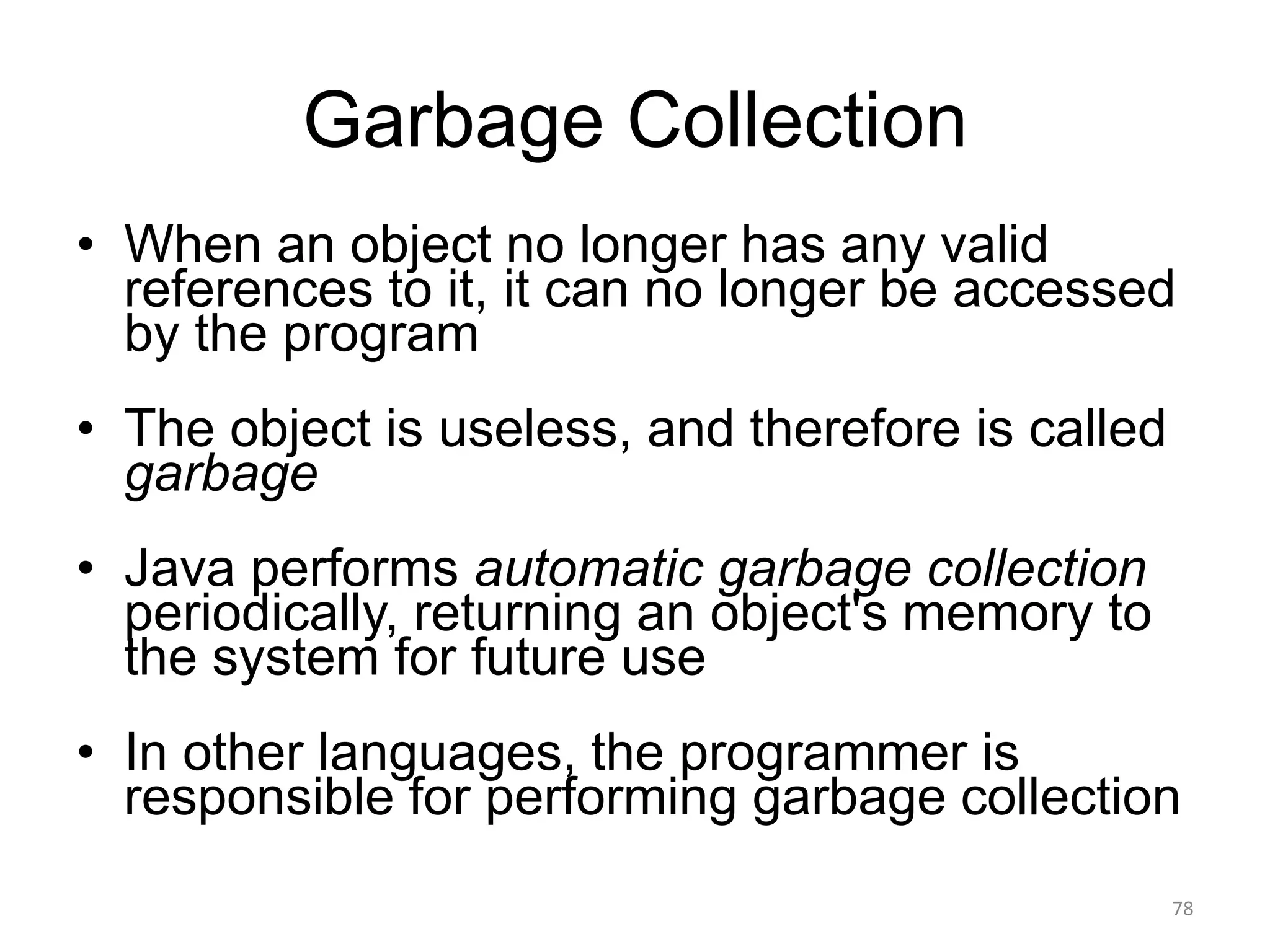 Garbage Collection
• When an object no longer has any valid
references to it, it can no longer be accessed
by the program
• The object is useless, and therefore is called
garbage
• Java performs automatic garbage collection
periodically, returning an object's memory to
the system for future use
• In other languages, the programmer is
responsible for performing garbage collection
78
 