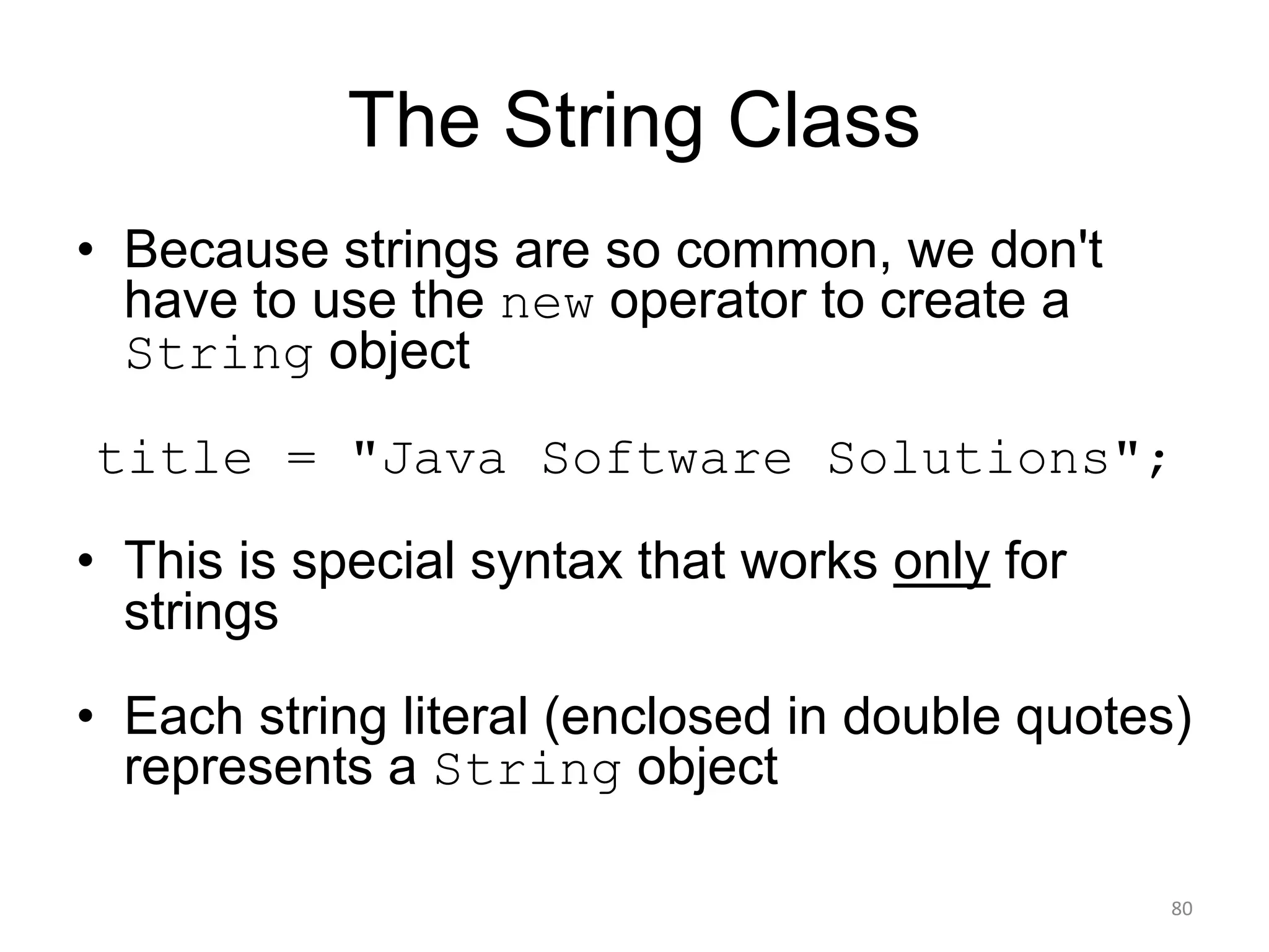 The String Class
• Because strings are so common, we don't
have to use the new operator to create a
String object
title = "Java Software Solutions";
• This is special syntax that works only for
strings
• Each string literal (enclosed in double quotes)
represents a String object
80
 