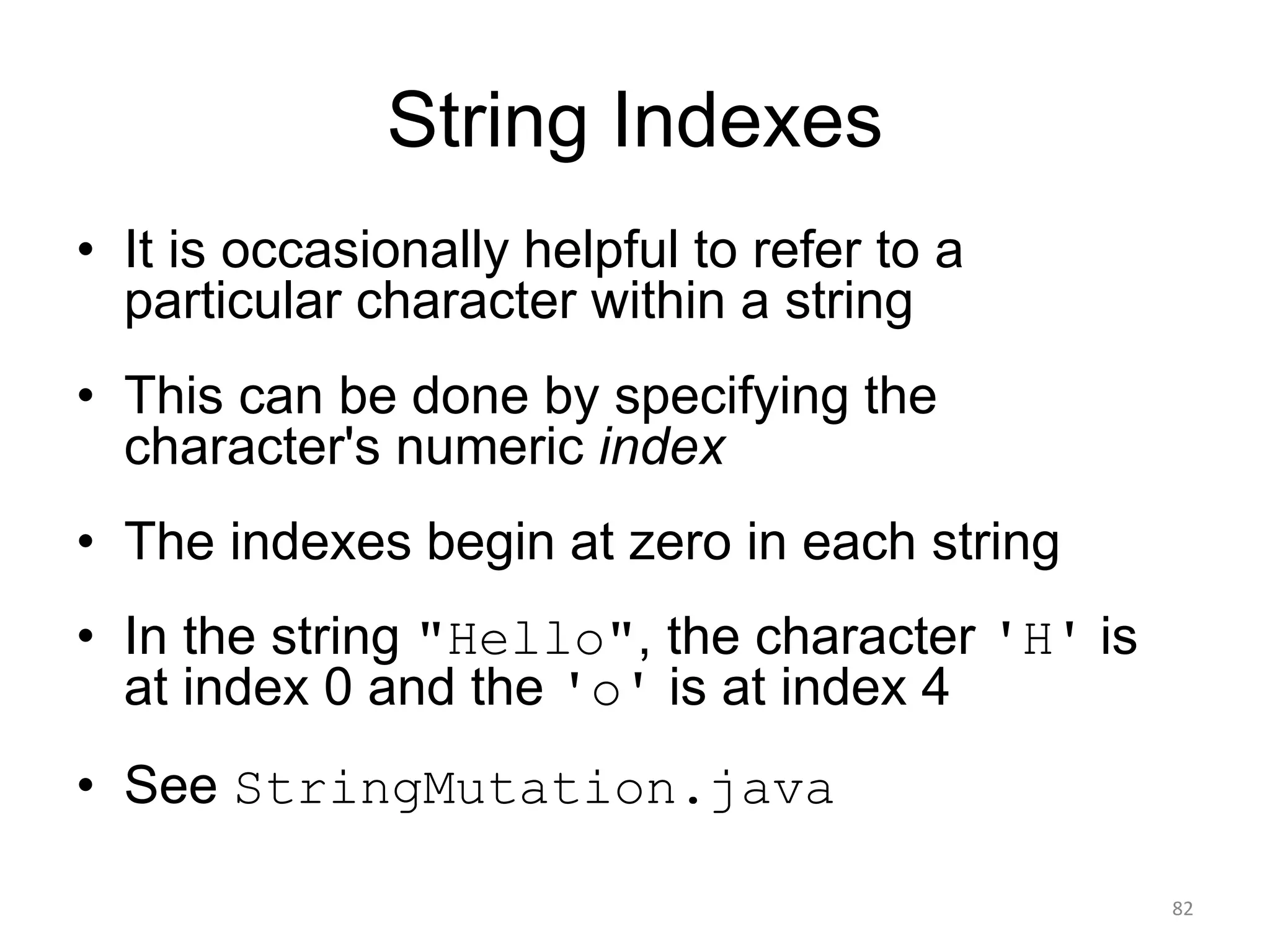 String Indexes
• It is occasionally helpful to refer to a
particular character within a string
• This can be done by specifying the
character's numeric index
• The indexes begin at zero in each string
• In the string "Hello", the character 'H' is
at index 0 and the 'o' is at index 4
• See StringMutation.java
82
 