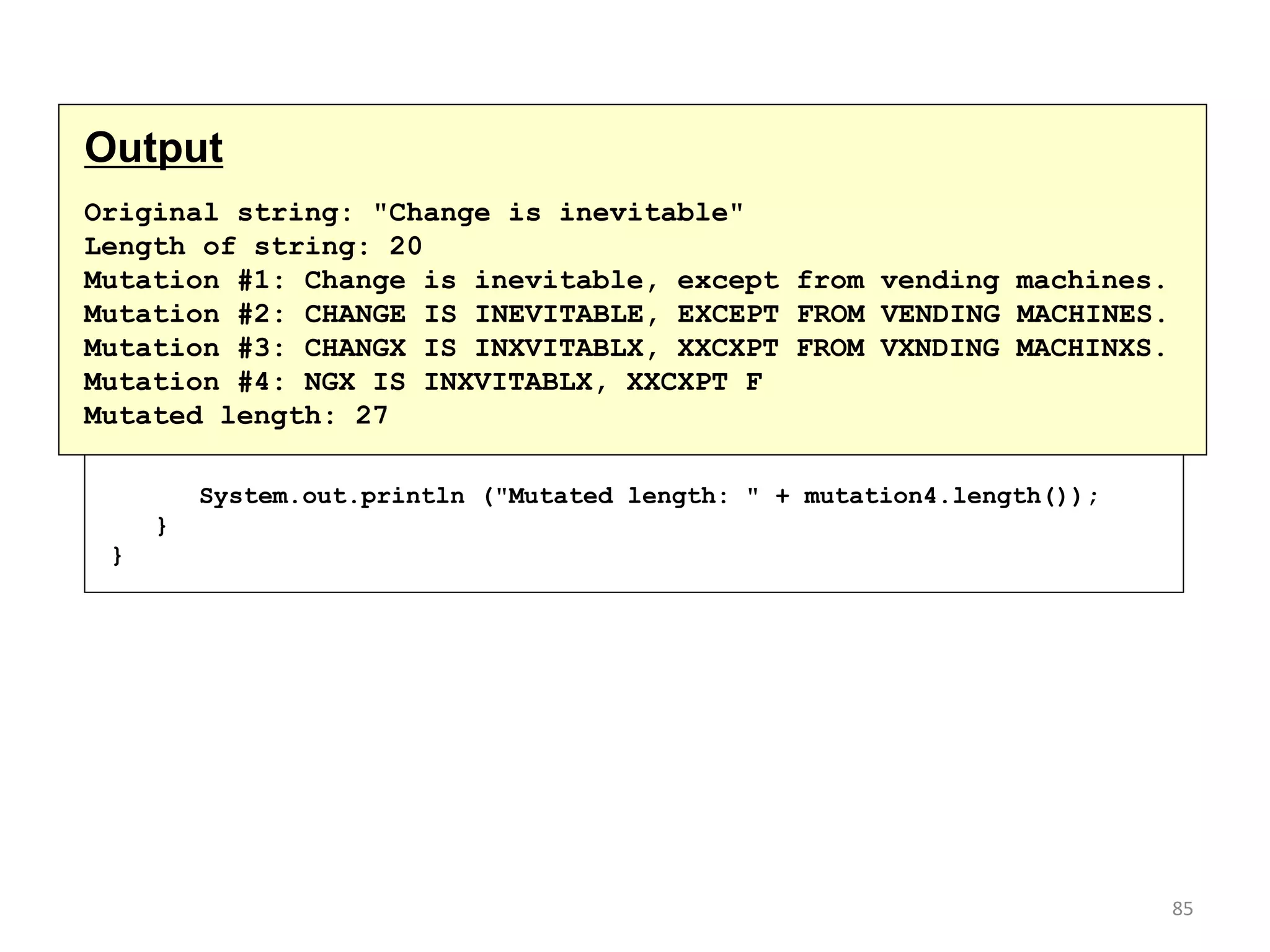 continued
// Print each mutated string
System.out.println ("Mutation #1: " + mutation1);
System.out.println ("Mutation #2: " + mutation2);
System.out.println ("Mutation #3: " + mutation3);
System.out.println ("Mutation #4: " + mutation4);
System.out.println ("Mutated length: " + mutation4.length());
}
}
Output
Original string: "Change is inevitable"
Length of string: 20
Mutation #1: Change is inevitable, except from vending machines.
Mutation #2: CHANGE IS INEVITABLE, EXCEPT FROM VENDING MACHINES.
Mutation #3: CHANGX IS INXVITABLX, XXCXPT FROM VXNDING MACHINXS.
Mutation #4: NGX IS INXVITABLX, XXCXPT F
Mutated length: 27
85
 