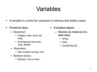 Variables
• A variable is a name for a location in memory that holds a value
• Primitive data
– Numerical
• Integers: byte, short, int,
long
• Floating point decimals:
float, double
– Characters:
• Not complete strings: char
– Boolean values:
• Boolean: True or false
• Complex object
– Declare as instance of a
data class
• String
• Date
• Everything else
10
 