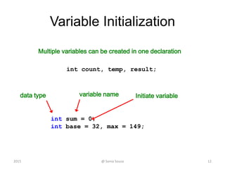 Variable Initialization
12
int sum = 0;
int base = 32, max = 149;
data type variable name Initiate variable
@ Sonia Sousa2015
Multiple variables can be created in one declaration
int count, temp, result;
 