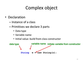 Complex object
• Declaration
– Instance of a class
– Primitives we declare 3 parts
• Data type
• Variable name
• Initial value: build from class constructor
13
data type variable name Initiate variable from constructor
String w = new String(c);
 