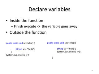 Declare variables
• Inside the function
– Finish execute -> the variable goes away
• Outside the function
14
public static void sayHello() {
String w = "hello”;
System.out.println( w );
}
public static void sayHello() {
String w = "hello”;
}
System.out.println( w );
 