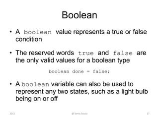 Boolean
• A boolean value represents a true or false
condition
• The reserved words true and false are
the only valid values for a boolean type
boolean done = false;
• A boolean variable can also be used to
represent any two states, such as a light bulb
being on or off
2015 @ Sonia Sousa 17
 