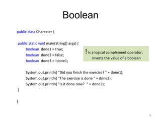 Boolean
public class Charecter {
public static void main(String[] args) {
boolean done1 = true;
boolean done2 = false;
boolean done3 = !done1;
System.out.println( "Did you finish the exercise? " + done1);
System.out.println( "The exercise is done " + done2);
System.out.println( "Is it done now? " + done3);
}
}
18
!Is a logical complement operator;
inverts the value of a boolean
 