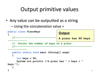 Output primitive values
• Any value can be outputted as a string
– Using the concatenation value +
19
public class PianoKeys
{
//----------------------------------------------------
-------------
// Prints the number of keys on a piano.
//----------------------------------------------------
-------------
public static void main (String[] args)
{
int keys = 88;
System.out.println ("A piano has " + keys + "
keys.");
}
}
Output
A piano has 88 keys.
 