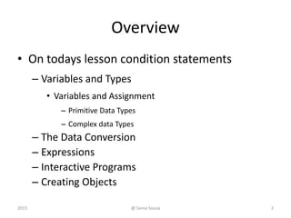 Overview
• On todays lesson condition statements
– Variables and Types
• Variables and Assignment
– Primitive Data Types
– Complex data Types
– The Data Conversion
– Expressions
– Interactive Programs
– Creating Objects
22015 @ Sonia Sousa
 