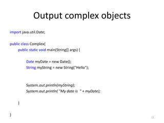 Output complex objects
import java.util.Date;
public class Complex{
public static void main(String[] args) {
Date myDate = new Date();
String myString = new String("Hello");
System.out.println(myString);
System.out.println( "My date is " + myDate);
}
}
21
 