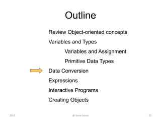 Outline
Review Object-oriented concepts
Variables and Types
Variables and Assignment
Primitive Data Types
Data Conversion
Expressions
Interactive Programs
Creating Objects
22@ Sonia Sousa2015
 