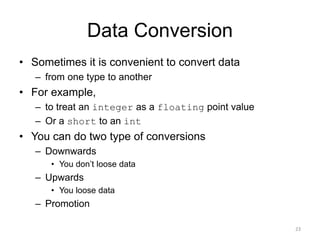 Data Conversion
• Sometimes it is convenient to convert data
– from one type to another
• For example,
– to treat an integer as a floating point value
– Or a short to an int
• You can do two type of conversions
– Downwards
• You don’t loose data
– Upwards
• You loose data
– Promotion
23
 