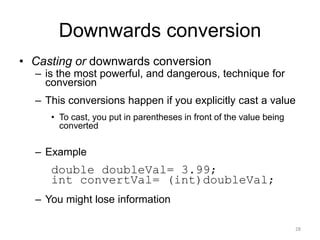 Downwards conversion
• Casting or downwards conversion
– is the most powerful, and dangerous, technique for
conversion
– This conversions happen if you explicitly cast a value
• To cast, you put in parentheses in front of the value being
converted
– Example
double doubleVal= 3.99;
int convertVal= (int)doubleVal;
– You might lose information
28
 