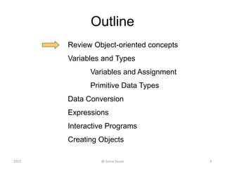 Outline
Review Object-oriented concepts
Variables and Types
Variables and Assignment
Primitive Data Types
Data Conversion
Expressions
Interactive Programs
Creating Objects
3@ Sonia Sousa2015
 