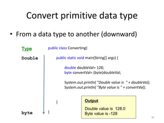 Convert primitive data type
• From a data type to another (downward)
30
Type
Double
byte
public class Converting{
public static void main(String[] args) {
double doubleVal= 128;
byte convertVal= (byte)doubleVal;
System.out.println( "Double value is " + doubleVal);
System.out.println( ”Byte value is " + convertVal);
}
}
Output
Double value is 128.0
Byte value is -128
 