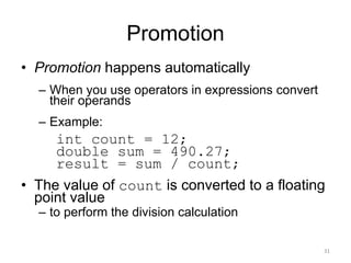 Promotion
• Promotion happens automatically
– When you use operators in expressions convert
their operands
– Example:
int count = 12;
double sum = 490.27;
result = sum / count;
• The value of count is converted to a floating
point value
– to perform the division calculation
31
 