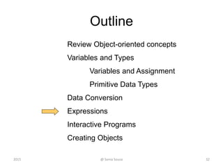 Outline
Review Object-oriented concepts
Variables and Types
Variables and Assignment
Primitive Data Types
Data Conversion
Expressions
Interactive Programs
Creating Objects
32@ Sonia Sousa2015
 