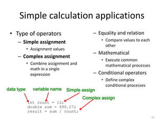 Simple calculation applications
• Type of operators
– Simple assignment
• Assignment values
– Complex assignment
• Combine assignment and
math in a single
expression
– Equality and relation
• Compare values to each
other
– Mathematical
• Execute common
mathematical processes
– Conditional operators
• Define complex
conditional processes
33
int count = 12;
double sum = 490.27;
result = sum / count;
data type variable name Simple assign
Complex assign
 