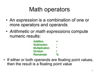 Math operators
• An expression is a combination of one or
more operators and operands
• Arithmetic or math expressions compute
numeric results:
34
Addition
Subtraction
Multiplication
Division
Remainder
+
-
*
/
%
• If either or both operands are floating point values,
then the result is a floating point value
 