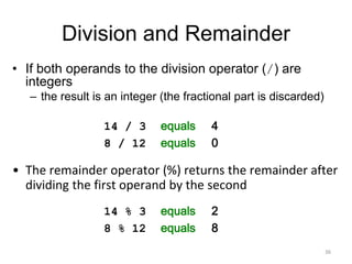 Division and Remainder
• If both operands to the division operator (/) are
integers
– the result is an integer (the fractional part is discarded)
14 / 3 equals 4
8 / 12 equals 0
• The remainder operator (%) returns the remainder after
dividing the first operand by the second
14 % 3 equals 2
8 % 12 equals 8
36
 
