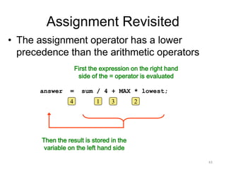 Assignment Revisited
• The assignment operator has a lower
precedence than the arithmetic operators
First the expression on the right hand
side of the = operator is evaluated
Then the result is stored in the
variable on the left hand side
answer = sum / 4 + MAX * lowest;
14 3 2
43
 
