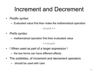 Increment and Decrement
• Postfix syntax:
– Evaluated value first then make the mathematical operation
count++
• Prefix syntax:
– mathematical operation first then evaluated value
++count
• ! When used as part of a larger expression !
– the two forms can have different effects
• The subtleties, of increment and decrement operators
– should be used with care
46
 