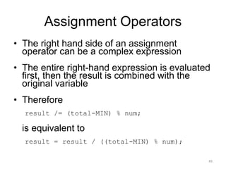 Assignment Operators
• The right hand side of an assignment
operator can be a complex expression
• The entire right-hand expression is evaluated
first, then the result is combined with the
original variable
• Therefore
result /= (total-MIN) % num;
is equivalent to
result = result / ((total-MIN) % num);
49
 