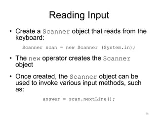 Reading Input
• Create a Scanner object that reads from the
keyboard:
Scanner scan = new Scanner (System.in);
• The new operator creates the Scanner
object
• Once created, the Scanner object can be
used to invoke various input methods, such
as:
answer = scan.nextLine();
56
 