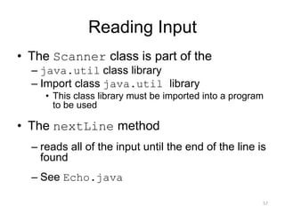 Reading Input
• The Scanner class is part of the
– java.util class library
– Import class java.util library
• This class library must be imported into a program
to be used
• The nextLine method
– reads all of the input until the end of the line is
found
– See Echo.java
57
 
