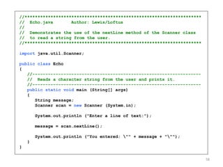 //********************************************************************
// Echo.java Author: Lewis/Loftus
//
// Demonstrates the use of the nextLine method of the Scanner class
// to read a string from the user.
//********************************************************************
import java.util.Scanner;
public class Echo
{
//-----------------------------------------------------------------
// Reads a character string from the user and prints it.
//-----------------------------------------------------------------
public static void main (String[] args)
{
String message;
Scanner scan = new Scanner (System.in);
System.out.println ("Enter a line of text:");
message = scan.nextLine();
System.out.println ("You entered: "" + message + """);
}
}
58
 