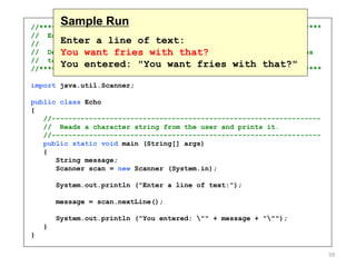 //********************************************************************
// Echo.java Author: Lewis/Loftus
//
// Demonstrates the use of the nextLine method of the Scanner class
// to read a string from the user.
//********************************************************************
import java.util.Scanner;
public class Echo
{
//-----------------------------------------------------------------
// Reads a character string from the user and prints it.
//-----------------------------------------------------------------
public static void main (String[] args)
{
String message;
Scanner scan = new Scanner (System.in);
System.out.println ("Enter a line of text:");
message = scan.nextLine();
System.out.println ("You entered: "" + message + """);
}
}
Sample Run
Enter a line of text:
You want fries with that?
You entered: "You want fries with that?"
59
 