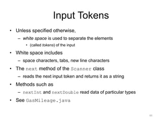 Input Tokens
• Unless specified otherwise,
– white space is used to separate the elements
• (called tokens) of the input
• White space includes
– space characters, tabs, new line characters
• The next method of the Scanner class
– reads the next input token and returns it as a string
• Methods such as
– nextInt and nextDouble read data of particular types
• See GasMileage.java
60
 