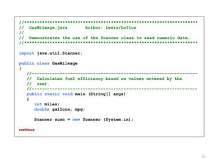 //********************************************************************
// GasMileage.java Author: Lewis/Loftus
//
// Demonstrates the use of the Scanner class to read numeric data.
//********************************************************************
import java.util.Scanner;
public class GasMileage
{
//-----------------------------------------------------------------
// Calculates fuel efficiency based on values entered by the
// user.
//-----------------------------------------------------------------
public static void main (String[] args)
{
int miles;
double gallons, mpg;
Scanner scan = new Scanner (System.in);
continue
61
 