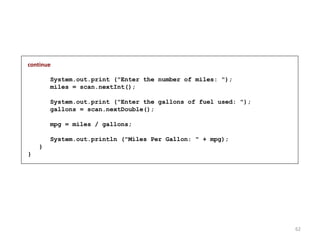 continue
System.out.print ("Enter the number of miles: ");
miles = scan.nextInt();
System.out.print ("Enter the gallons of fuel used: ");
gallons = scan.nextDouble();
mpg = miles / gallons;
System.out.println ("Miles Per Gallon: " + mpg);
}
}
62
 