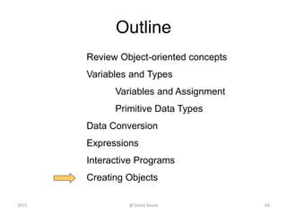 Outline
Review Object-oriented concepts
Variables and Types
Variables and Assignment
Primitive Data Types
Data Conversion
Expressions
Interactive Programs
Creating Objects
64@ Sonia Sousa2015
 