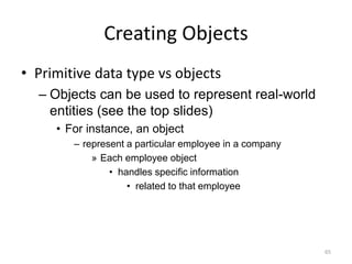 Creating Objects
• Primitive data type vs objects
– Objects can be used to represent real-world
entities (see the top slides)
• For instance, an object
– represent a particular employee in a company
» Each employee object
• handles specific information
• related to that employee
65
 