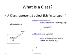 What Is a Class?
• A Class represent 1 object (Myfirstprogram)
Instance
Of
class of objects
@ Sonia Sousa 72015
object
public class HelloWorld{
public static void main(String[] args) {
sayHello();
}
public static void sayHello() {
String w = new String("hello");
System.out.println( w );
}
}
 