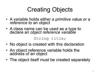 Creating Objects
• A variable holds either a primitive value or a
reference to an object
• A class name can be used as a type to
declare an object reference variable
String title;
• No object is created with this declaration
• An object reference variable holds the
address of an object
• The object itself must be created separately
71
 