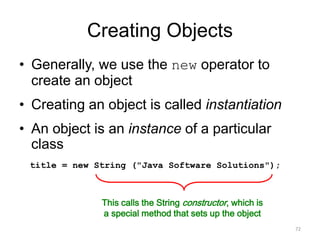Creating Objects
• Generally, we use the new operator to
create an object
• Creating an object is called instantiation
• An object is an instance of a particular
class
72
title = new String ("Java Software Solutions");
This calls the String constructor, which is
a special method that sets up the object
 