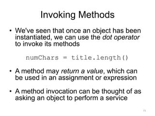 Invoking Methods
• We've seen that once an object has been
instantiated, we can use the dot operator
to invoke its methods
numChars = title.length()
• A method may return a value, which can
be used in an assignment or expression
• A method invocation can be thought of as
asking an object to perform a service
73
 
