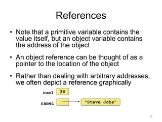 References
• Note that a primitive variable contains the
value itself, but an object variable contains
the address of the object
• An object reference can be thought of as a
pointer to the location of the object
• Rather than dealing with arbitrary addresses,
we often depict a reference graphically
74
"Steve Jobs"name1
num1 38
 