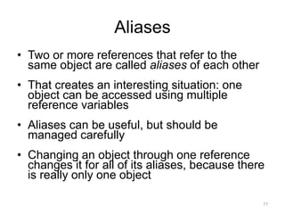 Aliases
• Two or more references that refer to the
same object are called aliases of each other
• That creates an interesting situation: one
object can be accessed using multiple
reference variables
• Aliases can be useful, but should be
managed carefully
• Changing an object through one reference
changes it for all of its aliases, because there
is really only one object
77
 