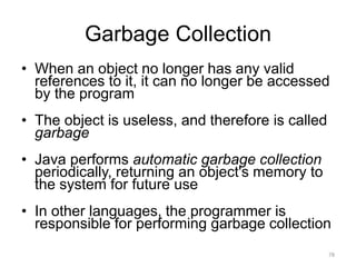 Garbage Collection
• When an object no longer has any valid
references to it, it can no longer be accessed
by the program
• The object is useless, and therefore is called
garbage
• Java performs automatic garbage collection
periodically, returning an object's memory to
the system for future use
• In other languages, the programmer is
responsible for performing garbage collection
78
 