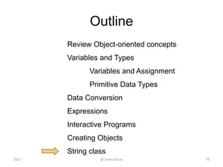 Outline
Review Object-oriented concepts
Variables and Types
Variables and Assignment
Primitive Data Types
Data Conversion
Expressions
Interactive Programs
Creating Objects
String class
79@ Sonia Sousa2015
 
