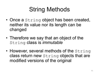String Methods
• Once a String object has been created,
neither its value nor its length can be
changed
• Therefore we say that an object of the
String class is immutable
• However, several methods of the String
class return new String objects that are
modified versions of the original
81
 