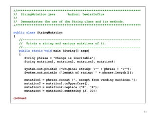 //********************************************************************
// StringMutation.java Author: Lewis/Loftus
//
// Demonstrates the use of the String class and its methods.
//********************************************************************
public class StringMutation
{
//-----------------------------------------------------------------
// Prints a string and various mutations of it.
//-----------------------------------------------------------------
public static void main (String[] args)
{
String phrase = "Change is inevitable";
String mutation1, mutation2, mutation3, mutation4;
System.out.println ("Original string: "" + phrase + """);
System.out.println ("Length of string: " + phrase.length());
mutation1 = phrase.concat (", except from vending machines.");
mutation2 = mutation1.toUpperCase();
mutation3 = mutation2.replace ('E', 'X');
mutation4 = mutation3.substring (3, 30);
continued
83
 
